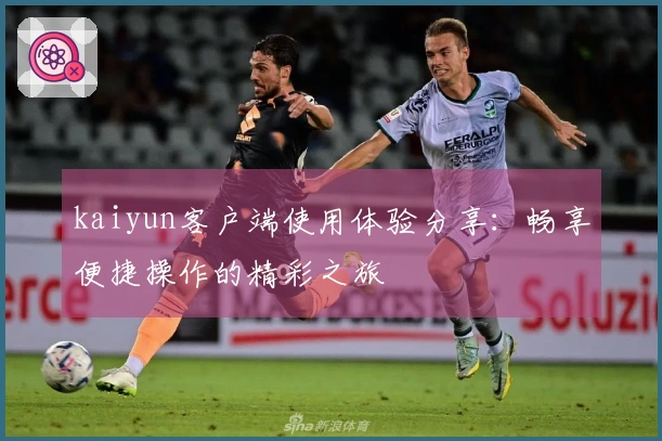 kaiyun客户端使用体验分享：畅享便捷操作的精彩之旅